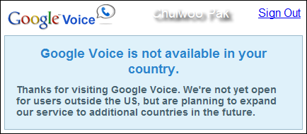 Google Voice is not available in your country. Thanks for visiting Google Voice. We're not yet open for users outside the US, but are planning to expand our service to additional countries in the future.